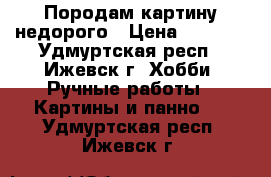 Породам картину недорого › Цена ­ 1 000 - Удмуртская респ., Ижевск г. Хобби. Ручные работы » Картины и панно   . Удмуртская респ.,Ижевск г.